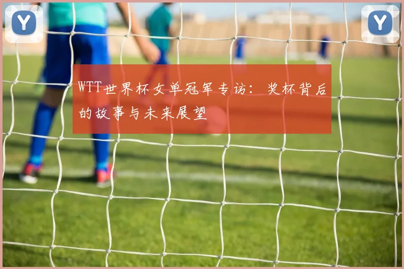 WTT世界杯女单冠军专访：奖杯背后的故事与未来展望