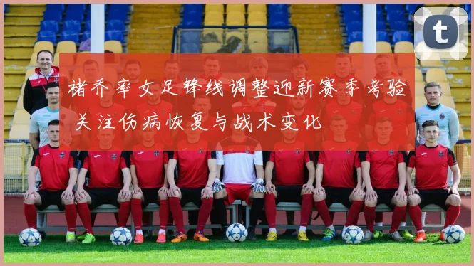 褚乔率女足锋线调整迎新赛季考验 关注伤病恢复与战术变化