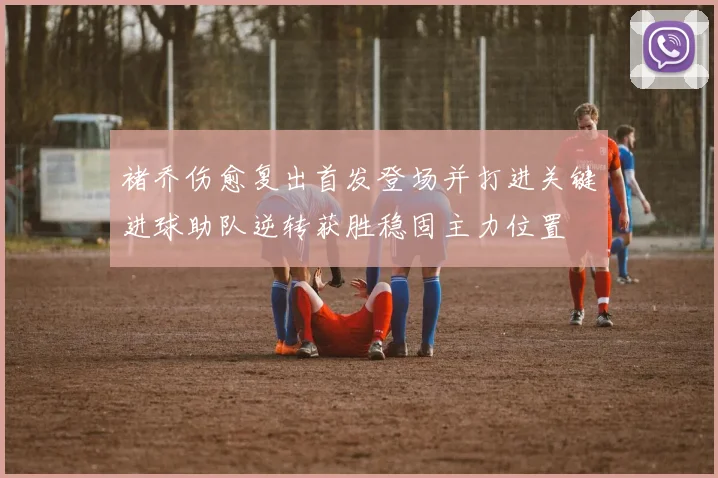 褚乔伤愈复出首发登场并打进关键进球助队逆转获胜稳固主力位置