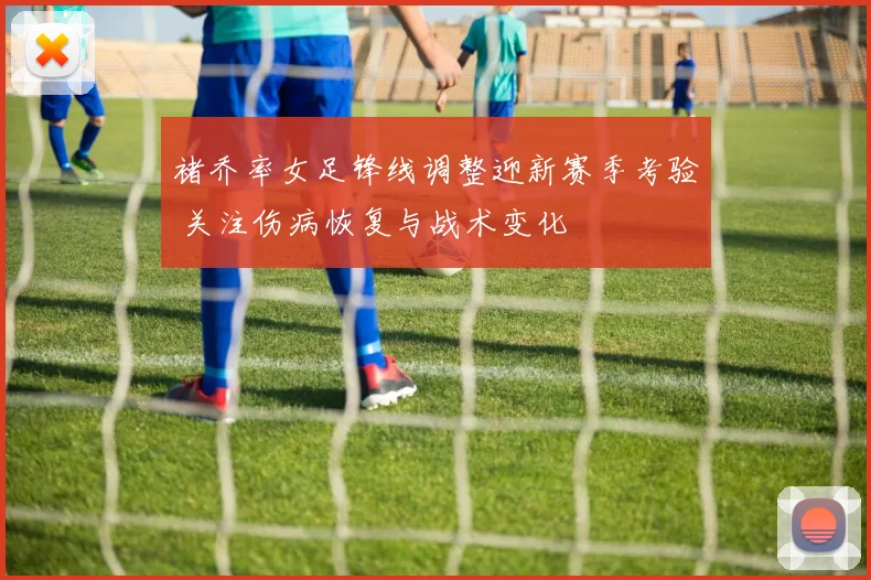 褚乔率女足锋线调整迎新赛季考验 关注伤病恢复与战术变化
