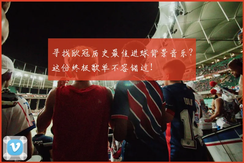 寻找欧冠历史最佳进球背景音乐？这份终极歌单不容错过！