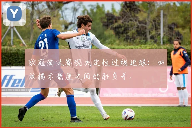 欧冠淘汰赛现决定性过线进球：回放揭示毫厘之间的胜负手。