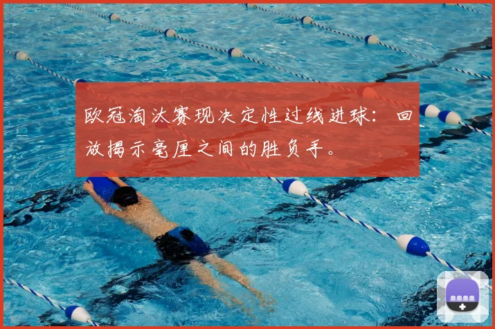 欧冠淘汰赛现决定性过线进球：回放揭示毫厘之间的胜负手。