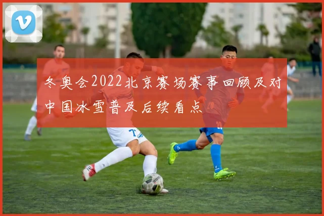 冬奥会2022北京赛场赛事回顾及对中国冰雪普及后续看点