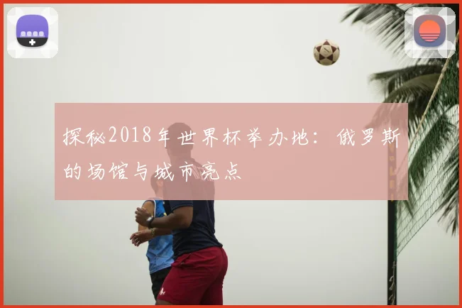 探秘2018年世界杯举办地:俄罗斯的场馆与城市亮点