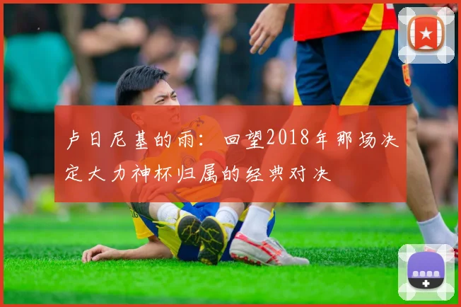 卢日尼基的雨:回望2018年那场决定大力神杯归属的经典对决