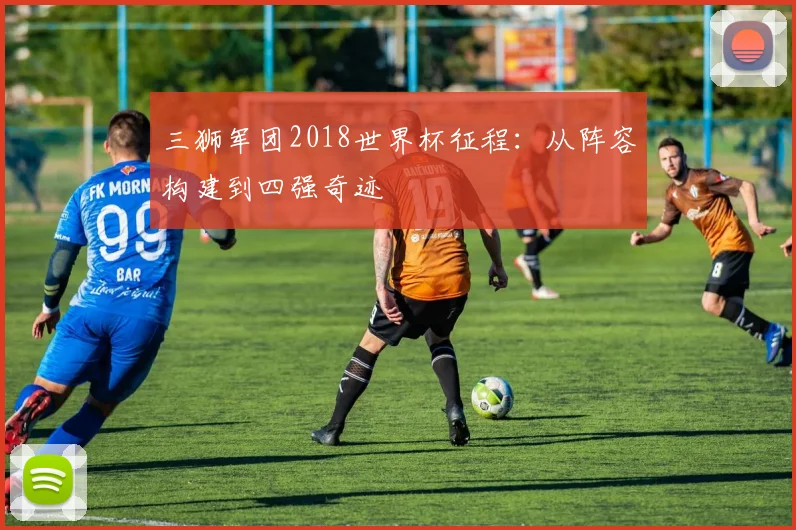 三狮军团2018世界杯征程：从阵容构建到四强奇迹