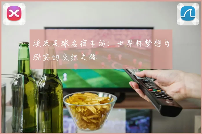 埃及足球名宿专访：世界杯梦想与现实的交织之路