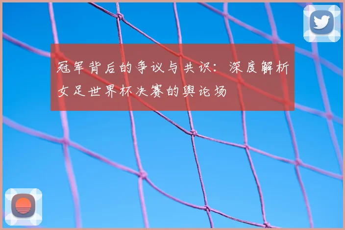 冠军背后的争议与共识：深度解析女足世界杯决赛的舆论场