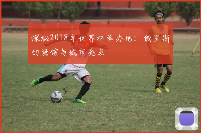 探秘2018年世界杯举办地:俄罗斯的场馆与城市亮点