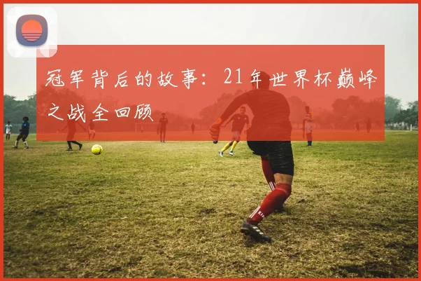 冠军背后的故事：21年世界杯巅峰之战全回顾
