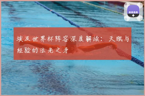 埃及世界杯阵容深度解读：天赋与经验的法老之矛