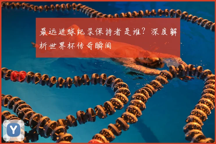 最远进球纪录保持者是谁？深度解析世界杯传奇瞬间